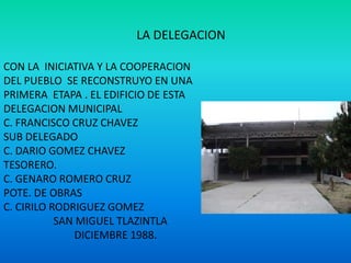 LA DELEGACION
CON LA INICIATIVA Y LA COOPERACION
DEL PUEBLO SE RECONSTRUYO EN UNA
PRIMERA ETAPA . EL EDIFICIO DE ESTA
DELEGACION MUNICIPAL
C. FRANCISCO CRUZ CHAVEZ
SUB DELEGADO
C. DARIO GOMEZ CHAVEZ
TESORERO.
C. GENARO ROMERO CRUZ
POTE. DE OBRAS
C. CIRILO RODRIGUEZ GOMEZ
SAN MIGUEL TLAZINTLA
DICIEMBRE 1988.
 