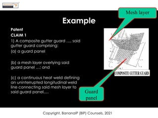 Example
Patent
CLAIM 1
1) A composite gutter guard …, said
gutter guard comprising:
(a) a guard panel
(b) a mesh layer overlying said
guard panel …; and
(c) a continuous heat weld defining
an uninterrupted longitudinal weld
line connecting said mesh layer to
said guard panel….
Copyright, BananaIP (BIP) Counsels, 2021
Mesh layer
Guard
panel
 