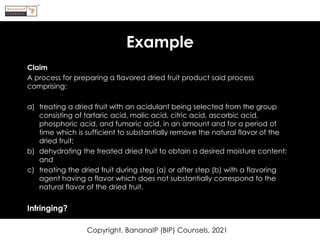 Example
Claim
A process for preparing a flavored dried fruit product said process
comprising:
a) treating a dried fruit with an acidulant being selected from the group
consisting of tartaric acid, malic acid, citric acid, ascorbic acid,
phosphoric acid, and fumaric acid, in an amount and for a period of
time which is sufficient to substantially remove the natural flavor of the
dried fruit;
b) dehydrating the treated dried fruit to obtain a desired moisture content;
and
c) treating the dried fruit during step (a) or after step (b) with a flavoring
agent having a flavor which does not substantially correspond to the
natural flavor of the dried fruit.
Infringing?
Copyright, BananaIP (BIP) Counsels, 2021
 