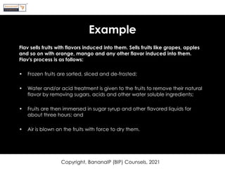 Example
Flav sells fruits with flavors induced into them. Sells fruits like grapes, apples
and so on with orange, mango and any other flavor induced into them.
Flav's process is as follows:
• Frozen fruits are sorted, sliced and de-frosted;
• Water and/or acid treatment is given to the fruits to remove their natural
flavor by removing sugars, acids and other water soluble ingredients;
• Fruits are then immersed in sugar syrup and other flavored liquids for
about three hours; and
• Air is blown on the fruits with force to dry them.
Copyright, BananaIP (BIP) Counsels, 2021
 