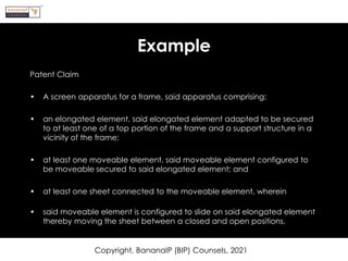 Example
Patent Claim
• A screen apparatus for a frame, said apparatus comprising:
• an elongated element, said elongated element adapted to be secured
to at least one of a top portion of the frame and a support structure in a
vicinity of the frame;
• at least one moveable element, said moveable element configured to
be moveable secured to said elongated element; and
• at least one sheet connected to the moveable element, wherein
• said moveable element is configured to slide on said elongated element
thereby moving the sheet between a closed and open positions.
Copyright, BananaIP (BIP) Counsels, 2021
 