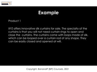 Example
Product 1
XYZ offers innovative silk curtains for sale. The specialty of the
curtains is that you will not need curtain rings to open and
close the curtains. The curtains come with loops made of silk,
which can be looped over a curtain rod of any shape. They
can be easily closed and opened at will.
Copyright, BananaIP (BIP) Counsels, 2021
 