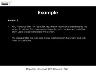 Example
Product 2
• ABC manufactures silk ropes for XYZ. The silk rope can be fastened to the
loops of curtains. The rope runs over a pulley and has knotted ends that
allow users to open and close the curtain.
• XYZ incorporates the rope and pulley mechanism in its curtains and sells
them to customers.
Copyright, BananaIP (BIP) Counsels, 2021
 