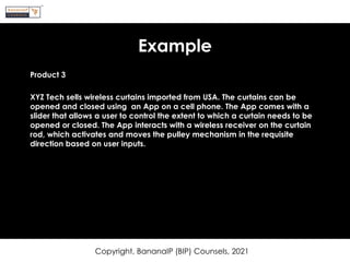 Example
Product 3
XYZ Tech sells wireless curtains imported from USA. The curtains can be
opened and closed using an App on a cell phone. The App comes with a
slider that allows a user to control the extent to which a curtain needs to be
opened or closed. The App interacts with a wireless receiver on the curtain
rod, which activates and moves the pulley mechanism in the requisite
direction based on user inputs.
Copyright, BananaIP (BIP) Counsels, 2021
 