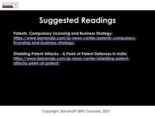Suggested Readings
Patents, Compulsory Licensing and Business Strategy:
https://www.bananaip.com/ip-news-center/patents-compulsory-
licensing-and-business-strategy/
Shielding Patent Attacks - A Peek at Patent Defenses in India:
https://www.bananaip.com/ip-news-center/shielding-patent-
attacks-peek-at-patent/
Copyright, BananaIP (BIP) Counsels, 2021
 