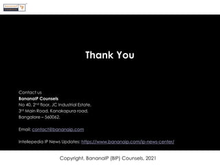 Thank You
Contact us
BananaIP Counsels
No 40, 2nd floor, JC Industrial Estate,
3rd Main Road, Kanakapura road,
Bangalore – 560062.
Email: contact@bananaip.com
Intellepedia IP News Updates: https://www.bananaip.com/ip-news-center/
Copyright, BananaIP (BIP) Counsels, 2021
 