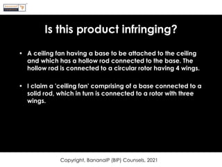 Is this product infringing?
• A ceiling fan having a base to be attached to the ceiling
and which has a hollow rod connected to the base. The
hollow rod is connected to a circular rotor having 4 wings.
• I claim a 'ceiling fan' comprising of a base connected to a
solid rod, which in turn is connected to a rotor with three
wings.
Copyright, BananaIP (BIP) Counsels, 2021
 