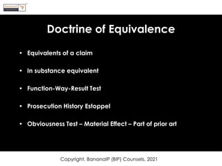 Doctrine of Equivalence
• Equivalents of a claim
• In substance equivalent
• Function-Way-Result Test
• Prosecution History Estoppel
• Obviousness Test – Material Effect – Part of prior art
Copyright, BananaIP (BIP) Counsels, 2021
 