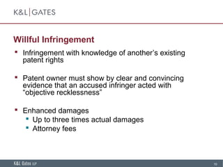 10
Willful Infringement
 Infringement with knowledge of another’s existing
patent rights
 Patent owner must show by clear and convincing
evidence that an accused infringer acted with
“objective recklessness”
 Enhanced damages
 Up to three times actual damages
 Attorney fees
 