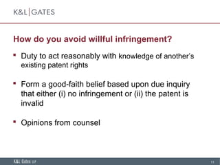 11
How do you avoid willful infringement?
 Duty to act reasonably with knowledge of another’s
existing patent rights
 Form a good-faith belief based upon due inquiry
that either (i) no infringement or (ii) the patent is
invalid
 Opinions from counsel
 