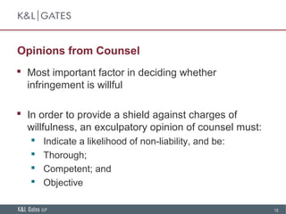 12
Opinions from Counsel
 Most important factor in deciding whether
infringement is willful
 In order to provide a shield against charges of
willfulness, an exculpatory opinion of counsel must:
 Indicate a likelihood of non-liability, and be:
 Thorough;
 Competent; and
 Objective
 