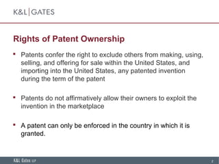 2
Rights of Patent Ownership
 Patents confer the right to exclude others from making, using,
selling, and offering for sale within the United States, and
importing into the United States, any patented invention
during the term of the patent
 Patents do not affirmatively allow their owners to exploit the
invention in the marketplace
 A patent can only be enforced in the country in which it is
granted.
 