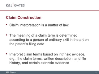 5
Claim Construction
 Claim interpretation is a matter of law
 The meaning of a claim term is determined
according to a person of ordinary skill in the art on
the patent’s filing date
 Interpret claim terms based on intrinsic evidece,
e.g., the claim terms, written description, and file
history, and certain extrinsic evidence
 