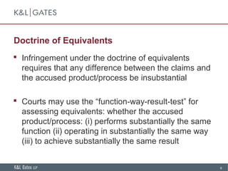 6
Doctrine of Equivalents
 Infringement under the doctrine of equivalents
requires that any difference between the claims and
the accused product/process be insubstantial
 Courts may use the “function-way-result-test” for
assessing equivalents: whether the accused
product/process: (i) performs substantially the same
function (ii) operating in substantially the same way
(iii) to achieve substantially the same result
 