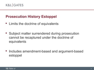 7
Prosecution History Estoppel
 Limits the doctrine of equivalents
 Subject matter surrendered during prosecution
cannot be recaptured under the doctrine of
equivalents
 Includes amendment-based and argument-based
estoppel
 