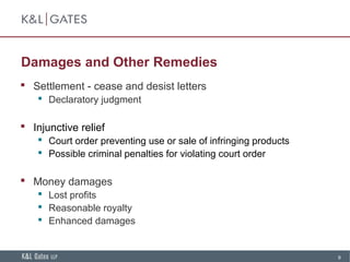 9
Damages and Other Remedies
 Settlement - cease and desist letters
 Declaratory judgment
 Injunctive relief
 Court order preventing use or sale of infringing products
 Possible criminal penalties for violating court order
 Money damages
 Lost profits
 Reasonable royalty
 Enhanced damages
 