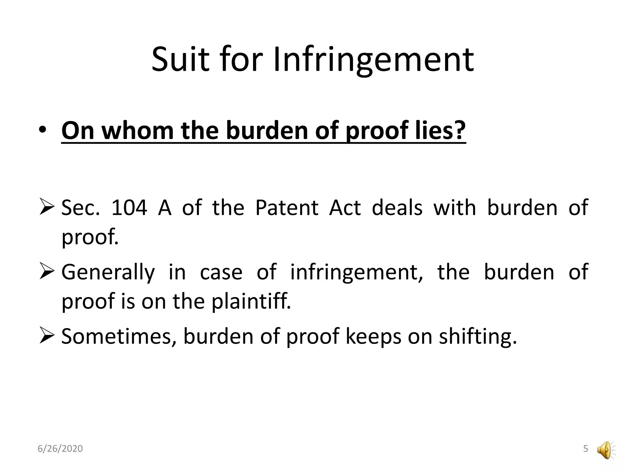 Suit for Infringement
• On whom the burden of proof lies?
 Sec. 104 A of the Patent Act deals with burden of
proof.
 Generally in case of infringement, the burden of
proof is on the plaintiff.
 Sometimes, burden of proof keeps on shifting.
6/26/2020 5
 