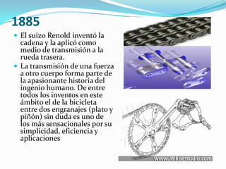 1885El suizo Renold inventó la cadena y la aplicó como medio de transmisión a la rueda trasera.La transmisión de una fuerza a otro cuerpo forma parte de la apasionante historia del ingenio humano. De entre todos los inventos en este ámbito el de la bicicleta entre dos engranajes (plato y piñón) sin duda es uno de los más sensacionales por su simplicidad, eficiencia y aplicaciones