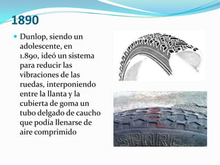 1890Dunlop, siendo un adolescente, en 1.890, ideó un sistema para reducir las vibraciones de las ruedas, interponiendo entre la llanta y la cubierta de goma un tubo delgado de caucho que podía llenarse de aire comprimido 