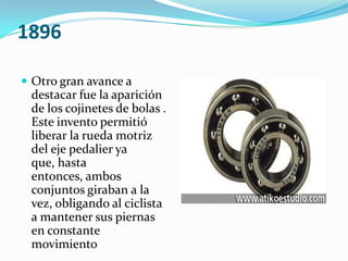 1896Otro gran avance a destacar fue la aparición de los cojinetes de bolas . Este invento permitió liberar la rueda motriz del eje pedalier ya que, hasta entonces, ambos conjuntos giraban a la vez, obligando al ciclista a mantener sus piernas en constante movimiento 
