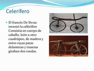  CeleríferoEl francés De Sivrac inventó la célérifère Consistía en cuerpo de caballo, león u otro cuadrúpeo, de madera y entre cuyas patas delanteras y traseras giraban dos ruedas.