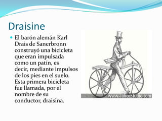 DraisineEl barón alemán Karl Drais de Sanerbronn construyó una bicicleta que eran impulsada como un patín, es decir, mediante impulsos de los pies en el suelo. Esta primera bicicleta fue llamada, por el nombre de su conductor, draisina.