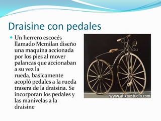 Draisine con pedalesUn herrero escocés llamado Mcmilan diseño una maquina accionada por los pies al mover palancas que accionaban a su vez la rueda, basicamente acopló pedales a la rueda trasera de la draisina. Se incorporan los pedales y las manivelas a la draisine