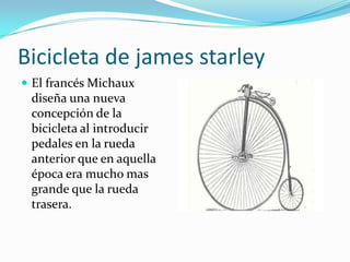 Bicicleta de james starley El francés Michaux diseña una nueva concepción de la bicicleta al introducir pedales en la rueda anterior que en aquella época era mucho mas grande que la rueda trasera. 