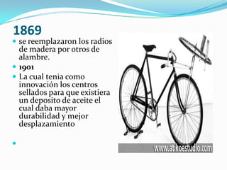  1869se reemplazaron los radios de madera por otros de alambre. 1901La cual tenia como innovación los centros sellados para que existiera un deposito de aceite el cual daba mayor durabilidad y mejor desplazamiento