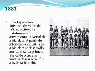 1881En la Exposición Universal de Milán de 1.881 constituyó la plataforma de lanzamiento universal de la bicicleta. A partir de entonces, la industria de la bicicleta se desarrolló con rapidez. La primera fábrica de bicicletas construidas en serie, fue la italiana Bianchi.