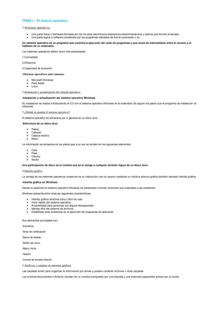 TEMA 1 – El sistema operativo.
1-Sistemas operativos.

          Una parte física o hardware,formada por los circuitos electrónicos,dispositivos electromecánicos y ópticos que forman el teclado.
          Una parte lógica o software,constituida por los programas utilizados de forma consciente o no.

Un sistema operativo es un programa que controla la ejecución del resto de programas y que actúa de intermediario entre el usuario y el
hadware de un ordenador.

Los sistemas operativos deben reunir tres propiedades:

1-Comodidad

2-Eficiencia

3-Capacidad de evolución

-Sistemas operativos más comunes

          Microsoft Windows
          Para Apple
          Linux

2-Instalación y actualización del sistema operativo.
-Instalación y actualización del sistema operativo Windows.

Su instalación se realiza introduciendo el CD con el sistema operativo Windows en el ordenador.Se siguen los pasos que el programa de instalación va
indicando.

3-¿Dónde se guarda el sistema operativo?
El sistema operativo se almacena,por lo general,en un disco duro.

-Estructura de un disco duro

          Platos
          Cabezal
          Cabeza lectora
          Motor

La información se almacena en los platos,que a su vez se dividen en los siguientes elementos:

          Cara
          Pista
          Cilindro
          Sector

Una participación de disco es el nombre que se le otorga a cualquier división lógica de un disco duro.

4-Interfaz gráfica

La ventaja de los sistemas operativos modernos es su interacción cion el usuario mediante un intuitivo entorno gráfico,también llamado interfaz gráfica.

-Interfaz gráfica en Windows

Desde su aparición,el sistema operativo Windows ha presentado muchas versiones que mejoraban a las existentes.

Windows presenta,entre otras,las siguientes características:

          Interfaz gráfica atractiva,clara y fácil de usar.
          Inicio rápido del sistema operativo.
          Accesibilidad para personas con alguna discapacidad.
          Manejo fácil del sistema de archivos.
          Estabilidad ante problemas en la ejecución de programas de aplicación.


Sus elementos principales son:

-Escritorio

-Área de notificación

-Barra de tareas

-Botón de inicio

-Menú Inicio

-Sesión

-Iconos de acceso directo

5-Archivos y carpetas en entornos gráficos
Las carpetas sirven para organizar la información por temas y pueden contener archivos u otras carpetas.

Los archivos,documentos o ficheros constan de un nombre,compuesto por una etiqueta,y una extensión,separados ambos por un punto.
 