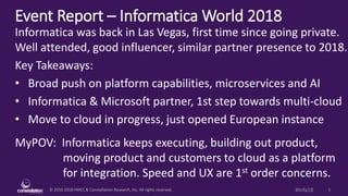 © 2010-2018 HMCC & Constellation Research, Inc. All rights reserved. 1#Infa18
Event Report – Informatica World 2018
MyPOV: Informatica keeps executing, building out product,
moving product and customers to cloud as a platform
for integration. Speed and UX are 1st order concerns.
Informatica was back in Las Vegas, first time since going private.
Well attended, good influencer, similar partner presence to 2018.
Key Takeaways:
• Broad push on platform capabilities, microservices and AI
• Informatica & Microsoft partner, 1st step towards multi-cloud
• Move to cloud in progress, just opened European instance
 