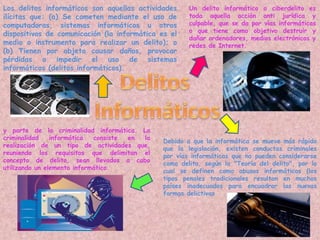 Un delito informático o ciberdelito es
toda aquella acción anti jurídica y
culpable, que se da por vías informáticas
o que tiene como objetivo destruir y
dañar ordenadores, medios electrónicos y
redes de Internet.
Debido a que la informática se mueve más rápido
que la legislación, existen conductas criminales
por vías informáticas que no pueden considerarse
como delito, según la "Teoría del delito", por lo
cual se definen como abusos informáticos (los
tipos penales tradicionales resultan en muchos
países inadecuados para encuadrar las nuevas
formas delictivas
y parte de la criminalidad informática. La
criminalidad informática consiste en la
realización de un tipo de actividades que,
reuniendo los requisitos que delimitan el
concepto de delito, sean llevados a cabo
utilizando un elemento informático.
Los delitos informáticos son aquellas actividades
ilícitas que: (a) Se cometen mediante el uso de
computadoras, sistemas informáticos u otros
dispositivos de comunicación (la informática es el
medio o instrumento para realizar un delito); o
(b) Tienen por objeto causar daños, provocar
pérdidas o impedir el uso de sistemas
informáticos (delitos informáticos).
 