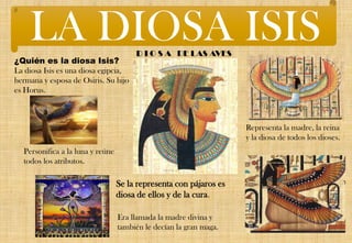 ¿Quién es la diosa Isis?
La diosa Isis es una diosa egipcia,
hermana y esposa de Osiris. Su hijo
es Horus.
D I O S A DE LAS AVES
Se la representa con pájaros es
diosa de ellos y de la cura.
Representa la madre, la reina
y la diosa de todos los dioses.
Personifica a la luna y reúne
todos los atributos.
Era llamada la madre divina y
también le decían la gran maga.
LA DIOSA ISIS
 