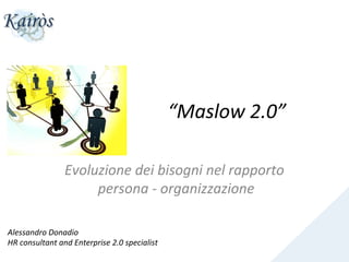 “Maslow	
  2.0”
                                                                               	
  

                       Evoluzione	
  dei	
  bisogni	
  nel	
  rapporto	
  
                            persona	
  -­‐	
  organizzazione     	
  

Alessandro	
  Donadio	
  
HR	
  consultant	
  and	
  Enterprise	
  2.0	
  specialist	
  
 