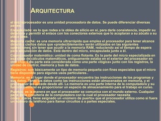 ARQUITECTURA
el microprocesador es una unidad procesadora de datos. Se puede diferenciar diversas
partes:
Encapsulado: es lo que rodea a la oblea de silicio en si, para darle consistencia, impedir su
deterioro y permitir el enlace con los conectores externos que lo acoplaran a su zócalo a su
placa base.
Memoria caché: es una memoria ultrarrápida que emplea el procesador para tener alcance
directo a ciertos datos que «predeciblemente» serán utilizados en las siguientes
operaciones, sin tener que acudir a la memoria RAM, reduciendo así el tiempo de espera
para adquisición de datos. Está dentro del micro, encapsulada junto a él.
Coprocesador matemático: unidad de coma flotante. Es la parte del micro especializada en
esa clase de cálculos matemáticos, antiguamente estaba en el exterior del procesador en
otro chip. Esta parte esta considerada como una parte «lógica» junto con los registros, la
unidad de control, memoria y bus de datos.
Registros: son básicamente un tipo de memoria pequeña con fines especiales que el micro
tiene disponible para algunos usos particulares..
Memoria: es el lugar donde el procesador encuentra las instrucciones de los programas y
sus datos. Tanto los datos como las instrucciones están almacenados en memoria, y el
procesador las accede desde allí. La memoria es una parte interna de la computadora y su
función esencial es proporcionar un espacio de almacenamiento para el trabajo en curso.
Puertos: es la manera en que el procesador se comunica con el mundo externo. Cualquier
parte de la circuitería de la computadora con la cual el procesador necesita
comunicarse, tiene asignado un «número de puerto» que el procesador utiliza como si fuera
un número de teléfono para llamar circuitos o a partes especiales.
 