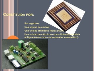 CONSTITUIDA POR:

          Por registros
          Una unidad de control
          Una unidad aritmético lógica (ALU)
          Una unidad de cálculo en coma flotante(conocida
          antiguamente como co-procesador matemático).
 
