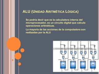 ALU (UNIDAD ARITMÉTICA LÓGICA)

 Se podría decir que es la calculadora interna del
 microprocesador, es un circuito digital que calcula
 operaciones aritméticas.
 La mayoría de las acciones de la computadora son
 realizadas por la ALU
 