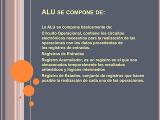 ALU SE COMPONE DE:

La ALU se compone básicamente de:
Circuito Operacional, contiene los circuitos
electrónicos necesarios para la realización de las
operaciones con los datos procedentes de
los registros de entradas.
Registros de Entradas
Registro Acumulador, es un registro en el que son
almacenados temporalmente los resultados
aritméticos y lógicos intermedios
Registro de Estados, conjunto de registros que hacen
posible la realización de cada una de las operaciones.
 