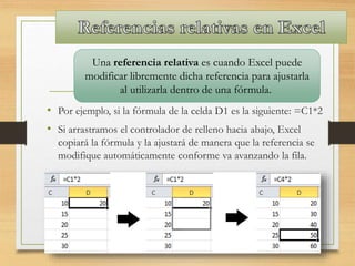 • Por ejemplo, si la fórmula de la celda D1 es la siguiente: =C1*2
• Si arrastramos el controlador de relleno hacia abajo, Excel
copiará la fórmula y la ajustará de manera que la referencia se
modifique automáticamente conforme va avanzando la fila.
Una referencia relativa es cuando Excel puede
modificar libremente dicha referencia para ajustarla
al utilizarla dentro de una fórmula.
 