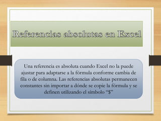 Una referencia es absoluta cuando Excel no la puede
ajustar para adaptarse a la fórmula conforme cambia de
fila o de columna. Las referencias absolutas permanecen
constantes sin importar a dónde se copie la fórmula y se
definen utilizando el símbolo “$”
 
