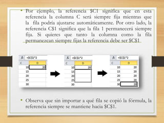 • Por ejemplo, la referencia $C1 significa que en esta
referencia la columna C será siempre fija mientras que
la fila podría ajustarse automáticamente. Por otro lado, la
referencia C$1 significa que la fila 1 permanecerá siempre
fija. Si quieres que tanto la columna como la fila
permanezcan siempre fijas la referencia debe ser $C$1
• Observa que sin importar a qué fila se copió la fórmula, la
referencia siempre se mantiene hacia $C$1.
 