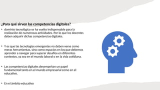 ¿Para qué sirven las competencias digitales?
• dominio tecnológico se ha vuelto indispensable para la
realización de numerosas actividades. Por lo que los docentes
deben adquirir dichas competencias digitales.
• Y es que las tecnologías emergentes no deben verse como
meras herramientas, sino como espacios en los que debemos
aprender a navegar para superar desafíos en diferentes
contextos, ya sea en el mundo laboral o en la vida cotidiana.
• Las competencias digitales desempeñan un papel
fundamental tanto en el mundo empresarial como en el
educativo.
• En el ámbito educativo
 
