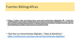 Fuentes Bibliográficas
• https://adex.edu.pe/nota/que-son-herramientas-digitales/#:~:text=Es
tas%20herramientas%20permiten%20automatizar%20procesos,de%2
0marketing%20de%20manera%20eficiente
.
• "Qué Son Las Herramientas Digitales | Tipos & Beneficios"
https://molvertech.com/que-son-las-herramientas-digitales/
 