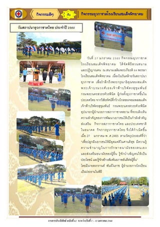 วารสารประดิพัทธ์ ฉบับที่ 61 ระหว่างวันที่ 1 – 31 มกราคม 2560
กิจกรรมดีๆ กิจกรรมยุวกาชาดโรงเรียนสมเด็จพิทยาคมกับ
วันสถาปนายุวกาชาดไทย ประจาปี 2560
วันที่ 27 มกราคม 2560 กิจกรรมยุวกาชาด
โรงเรียนสมเด็จพิทยาคม ได้จัดพิธีสวนสนาม
และปฏิญาณตน ณ สนามเฉลิมพระเกียรติ 84 พรรษา
โรงเรียนสมเด็จพิทยาคม เนื่องในวันคล้ายวันสถาปนา
ยุวกาชาด เพื่อราลึกถึงพระกรุณาธิคุณของสมเด็จ
พระเจ้ าบรมวงศ์เธอเจ้ าฟ้าบริ พัตรสุขุมพันธ์
กรมพระนครสวรรค์วรพินิต ผู้ก่อตั้งยุวกาชาดขึ้นใน
ประเทศไทย จากวิสัยทัศน์ที่กว้างไกลของจอมพลสมเด็จ
เจ้าฟ้าบริพัตรสุขุมพันธ์ กรมพระนครสวรรค์วรพินิต
อุปนายกผู้อานวยการสภากาชาดสยาม ที่ทรงเล็งเห็น
ความสาคัญของการพัฒนาเยาวชนให้เป็นกาลังสาคัญ
ส่งเสริม กิจการสภากาชาดไทย และประเทศชาติ
ในอนาคต กิจการยุวกาชาดไทย จึงได้กาเนิดขึ้น
เมื่อ 27 มกราคม พ .ศ. 2465 ตามวัตถุประสงค์ที่ว่า
“เพื่อปลูกฝังเยาวชนให้มีอุดมคติในศานติสุข มีความรู้
ความชานาญในการรักษาอนามัยของตนเอง
และส่งเสริมอนามัยของผู้อื่น รู้จักบาเพ็ญตนให้เป็น
ประโยชน์ และรู้จักสร้างสัมพันธภาพอันดีต่อผู้อื่น”
โดยมีนายสงกรานต์ พันธ์โนราช ผู้อานวยการโรงเรียน
เป็นประธานในพิธี
 