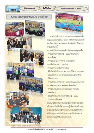 วารสารประดิพัทธ์ ฉบับที่ 61 ระหว่างวันที่ 1 – 31 มกราคม 2560
สัปดาห์ส่งเสริมการอ่าน”สานต่องาน อ่านเพื่อพ่อ”
ระหว่างวันที่ 23 – 27 มกราคม 2560 หอสมุดเฉลิม
พระเฉลิมพระเกียรติ 84 พรรษา ได้จัดกิจกรรมสัปดาห์
ส่งเสริมการอ่าน “สานต่องาน อ่านเพื่อพ่อ” มีกิจกรรม
การแข่งขันดังนี้
- การแข่งขันกิจกรรมกล่องดาปริศนาหมวดหมู่หนังสือ
- การแข่งขันสร้างสรรค์ E – book “สานต่องาน
อ่านเพื่อพ่อ”
- กิจกรรมเล่าเรื่องจากภาพ “ตามรอยพ่อ”
- เกมส์คณิตศาสตร์ “เกมส์ 24”
- การแข่งขันตอบปัญหาอาเซียน
พิธีเปิดในวันที่ 27 มกราคม 2560 มีกิจกรรมการแสดง
และนิทรรศการ จากนักเรียนชมรมยุวบรรณารักษ์
ให้ชมมากมาก
- การแสดงละครหุ่นหรรษา โดยนักเรียนยุวบรรณารักษ์
- การพัฒนาการอ่าน “Karaoke พี่สอนน้อง”
- กิจกรรมกลุ่มลดเวลาเรียนเพิ่มเวลารู้ “สานฝัน
ยอดนักอ่าน”
- นิทรรศการผลงาน การสร้างสรรค์ E – book
และผลงานห้องสมุด
โดยมีนายสงกรานต์ พันธ์โนราช ผู้อานวยการโรงเรียน
เป็นประธานในพิธีเปิด และคณะผู้บริหาร หัวหน้ากลุ่ม
สาระฯ ครู ให้เกียรติเข้าร่วมชมกิจกรรมและให้กาลังใจ
นักเรียนยุวบรรณารักษ์ บรรยากาศเป็นไปด้วยความ
สนุกสนานและได้รับความรู้มากมาย
 