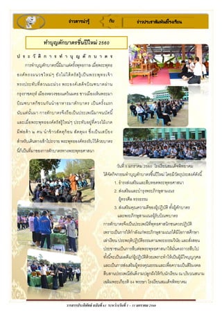 วารสารประดิพัทธ์ ฉบับที่ 61 ระหว่างวันที่ 1 – 31 มกราคม 2560
ข่าวสารน่ารู้ กับ ข่าวประชาสัมพันธ์โรงเรียน
ป ร ะ วั ติ ก า ร ท า บุ ญ ตั ก บ า ต ร
การทาบุญตักบาตรนี้มีมาแต่ครั้งพุทธกาล เมื่อพระพุทธ
องค์ทรงผนวชใหม่ๆ ยังไม่ได้ตรัสรู้ เป็นพระพุทธเจ้า
ทรงประทับที่สวนมะม่วง พระองค์เสด็จบิณฑบาตผ่าน
กรุงราชคฤห์ เมืองหลวงของแคว้นมคธ ชาวเมืองเห็นพระมา
บิณฑบาตก็ชวนกันนาอาหารมาตักบาตร เป็นครั้งแรก
นับแต่นั้นมา การตักบาตรจึงถือเป็นประเพณีมาจนบัดนี้
และเมื่อพระพุทธองค์ตรัสรู้ใหม่ๆ ประทับอยู่ที่ควงไม้เกด
มีพ่อค้า ๒ คน นาข้าวสัตตุก้อน สัตตุผง ซึ่งเป็นเสบียง
สาหรับเดินทางเข้าไปถวาย พระพุทธองค์ทรงรับไว้ด้วยบาตร
นี่ก็เป็นที่มาของการตักบาตรทางพระพุทธศาสนา
ทาบุญตักบาตรขึ้นปีใหม่ 2560
วันที่ 5 มกราคม 2560 โรงเรียนสมเด็จพิทยาคม
ได้จัดกิจกรรมทาบุญตักบาตรขึ้นปีใหม่ โดยมีวัตถุประสงค์ดังนี้
1. ธารงส่งเสริมและสืบทอดพระพุทธศาสนา
2. ส่งเสริมและบารุงพระภิกษุสามเณร
ผู้ทรงศีล ทรงธรรม
3. ส่งเสริมคุณความดีของผู้ปฏิบัติ ทั้งผู้ตักบาตร
และพระภิกษุสามเณรผู้รับบิณฑบาตร
การตักบาตรจึงเป็นประเพณีที่พุทธศาสนิกชนควรปฏิบัติ
เพราะเป็นการให้กาลังแก่พระภิกษุสามเณรได้มีโอกาสศึกษา
เล่าเรียน ประพฤติปฎิบัติธรรมตามพระธรรมวินัย และสั่งสอน
ประชาชนเป็นการสืบต่อพระพุทธศาสนาให้มั่นคงถาวรสืบไป
ทั้งนี้จะเป็นผลดีแก่ผู้ปฏิบัติด้วยเพราะทาให้เป็นผู้มีใจบุญกุศล
และเป็นการส่งเสริมผู้ทรงคุณธรรมและเพื่อความเป็นสิริมงคล
สืบสานประเพณีอันดีงามปลูกฝังให้กับนักเรียน ณ บริเวณสนาม
เฉลิมพระเกียรติ 84 พรรษา โรงเรียนสมเด็จพิทยาคม
 