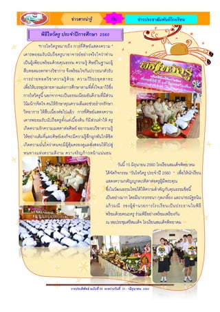 วารประดิพัทธ์ ฉบับที่ 65 ระหว่างวันที่ 1-11 มิถุนายน 2560
ข่าวสารน่ารู้ กับ ข่าวประชาสัมพันธ์โรงเรียน
พิธีไหว้ครู ประจาปีการศึกษา 2560
วันนี้15 มิถุนายน 2560 โรงเรียนสมเด็จพิทยาคม
ได้จัดกิจกรรม “วันไหว้ครู ประจาปี 2560 “ เพื่อให้นักเรียน
แสดงความกตัญญูกตเวทิตาต่อครูผู้มีพระคุณ
ซึ่งในวัฒนธรรมไทยได้ให้ความสาคัญกับคุณธรรมข้อนี้
เป็นอย่างมาก โดยมีนางวรรธนา กุลเกลี้ยง และนายณัฐธนิน
แก้วมณี รองผู้อานวยการโรงเรียนเป็นประธานในพิธี
พร้อมด้วยคณะครู ร่วมพิธีอย่างพร้อมเพรียงกัน
ณ หอประชุมศรีสมเด็จ โรงเรียนสมเด็จพิทยาคม
“การไหว้ครู "หมายถึง การที่ศิษย์แสดงความ
เคารพยอมรับนับถือครูบาอาจารย์อย่างจริงใจว่าท่าน
เป็นผู้เพียบพร้อมด้วยคุณธรรม ความรู้ ศิษย์ในฐานะผู้
สืบทอดมรดกทางวิชาการ จึงพร้อมใจกันปวารณาตัวรับ
การถ่ายทอดวิชาความรู้ ด้วย ความวิริยะอุตสาหะ
เพื่อให้บรรลุปลายทางแห่งการศึกษาตามที่ตั้งใจเอาไว้ซึ่ง
การไหว้ครูนี้นอกจากจะเป็นธรรมเนียมอันดีงามที่มีส่วน
โน้มน้าวจิตใจ คนให้รักษาคุณความดีและช่วยธารงรักษา
วิทยาการ ให้สืบเนื่องต่อไปแล้ว การที่ศิษย์แสดงความ
เคารพยอมรับนับถือครูตั้งแต่เบื้องต้น ก็มีส่วนทาให้ ครู
เกิดความรักความเมตตาต่อศิษย์ อยากมอบวิชาความรู้
ให้อย่างเต็มที่และศิษย์เองก็จะมีความรู้สึกผูกพันใกล้ชิด
เกิดความมั่นใจว่าตนจะมีผู้คุ้มครองดูแลสั่งสอนให้ไปสู่
หนทางแห่งความดีงาม ควาเจริญก้าวหน้าแน่นอน
 