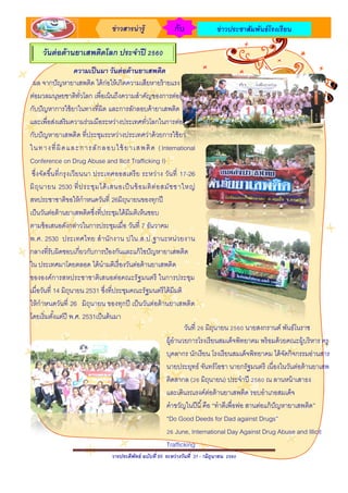 วารประดิพัทธ์ ฉบับที่ 65 ระหว่างวันที่ 1-11 มิถุนายน 2560
ข่าวสารน่ารู้ กับ ข่าวประชาสัมพันธ์โรงเรียน
ความเป็นมา วันต่อต้านยาเสพติด
ผล จากปัญหายาเสพติด ได้ก่อให้เกิดความเสียหายร้ายแรง
ต่อมวลมนุษยชาติทั่วโลก เพื่อเน้นถึงความสาคัญของการต่อสู้
กับปัญหาการใช้ยาในทางที่ผิด และการลักลอบค้ายาเสพติด
และเพื่อส่งเสริมความร่วมมือระหว่างประเทศทั่วโลกในการต่อสู้
กับปัญหายาเสพติด ที่ประชุมระหว่างประเทศว่าด้วยการใช้ยา
ในทางที่ผิดและการลักลอบใช้ยาเสพติด (International
Conference on Drug Abuse and llicit Trafficking I)
ซึ่งจัดขึ้นที่กรุงเวียนนา ประเทศออสเตรีย ระหว่าง วันที่ 17-26
มิถุนายน 2530 ที่ประชุมได้เสนอเป็นข้อมติต่อสมัชชาใหญ่
สหประชาชาติขอให้กาหนดวันที่ 26มิถุนายนของทุกปี
เป็นวันต่อต้านยาเสพติดซึ่งที่ประชุมได้มีมติเห็นชอบ
ตามข้อเสนอดังกล่าวในการประชุมเมื่อ วันที่ 7 ธันวาคม
พ.ศ. 2530 ประเทศไทย สานักงาน ป .ป.ส.ใน ฐานะหน่วยงาน
กลางที่รับผิดชอบเกี่ยวกับการป้องกันและแก้ไขปัญหายาเสพติด
ใน ประเทศมาโดยตลอด ได้นามติเรื่องวันต่อต้านยาเสพติด
ขององค์การสหประชาชาติเสนอต่อคณะรัฐมนตรี ในการประชุม
เมื่อวันที่ 14 มิถุนายน 2531 ซึ่งที่ประชุมคณะรัฐมนตรีได้มีมติ
ให้กาหนดวันที่ 26 มิถุนายน ของทุกปี เป็นวันต่อต้านยาเสพติด
โดยเริ่มตั้งแต่ปี พ.ศ. 2531เป็นต้นมา
วันต่อต้านยาเสพติดโลก ประจาปี 2560
วันที่ 26 มิถุนายน 2560 นายสงกรานต์ พันธ์โนราช
ผู้อานวยการโรงเรียนสมเด็จพิทยาคม พร้อมด้วยคณะผู้บริหาร ครู
บุคลากร นักเรียน โรงเรียนสมเด็จพิทยาคม ได้จัดกิจกรรมอ่านสาร
นายประยุทธ์ จันทร์โอชา นายกรัฐมนตรี เนื่องในวันต่อต้านยาเสพ
ติดสากล (26 มิถุนายน) ประจาปี 2560 ณ ลานหน้าเสาธง
และเดินรณรงค์ต่อต้านยาเสพติด รอบอาเภอสมเด็จ
คาขวัญในปีนี้คือ “ทาดีเพื่อพ่อ สานต่อแก้ปัญหายาเสพติด”
“Do Good Deeds for Dad against Drugs”
26 June, International Day Against Drug Abuse and Illicit
Trafficking
 