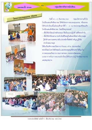 วารสารประดิพัทธ์ ฉบับที่ 71 เดือน ธันวาคม พ.ศ. 2560
กลุ่มบริหารกิจการนักเรียนมองรอบรั้ว ส.พ.ค.
กับ
วันที่ 20 – 21 ธันวาคม 2561 กลุ่มบริหารงานทั่วไป
โรงเรียนสมเด็จพิทยาคม ได้จัดโครงการอบรมคุณธรรม จริยธรรม
ให้กับนักเรียนขั้นมัธยมศึกษาปีที่ 1 - 6 ณ หอประชุมศรีสมเด็จ
โรงเรียนสมเด็จพิทยาคม โดยมีวัตถุประสงค์
- เพื่อให้นักเรียนนาหลักธรรมมาใช้เป็นแนวปฏิบัติ ในชีวิตระจาวัน
- เพื่อให้นักเรียนสามารถดาเนินชีวิตอยู่ในสังคมได้อย่างมีความสุข
รู้จักด้านความอดทน ขยัน ประหยัด ชื่อสัตย์ กตัญญู รู้วินัย
ห่างไกลอบายมุข
ได้รับเกียรติจากพระวิทยากร จานวน 2 ท่าน ประกอบด้วย
พระนิวัฒน์ มหาโชติวฑฺฒโน และพระครูสมุห์อัครเดช โชติญาโน
จากพระธรรมวิทยากร กรมการศาสนา กระทรวงวัฒนธรรม
บรรยากาศในการอบรมนักเรียนได้รับความรู้ ข้อคิดมากมาย
และสนุกสนาน
 